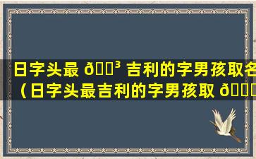 日字头最 🌳 吉利的字男孩取名（日字头最吉利的字男孩取 🍁 名怎么取）